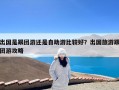 出国是跟团游还是自助游比较好？出国旅游跟团游攻略