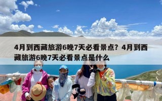 4月到西藏旅游6晚7天必看景点？4月到西藏旅游6晚7天必看景点是什么