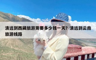 清远到西藏旅游需要多少钱一天？清远到云南旅游线路