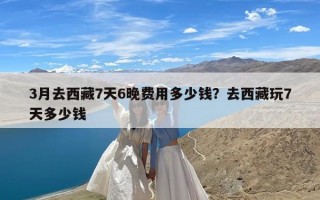 3月去西藏7天6晚费用多少钱？去西藏玩7天多少钱