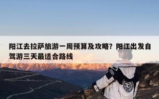 阳江去拉萨旅游一周预算及攻略？阳江出发自驾游三天最适合路线