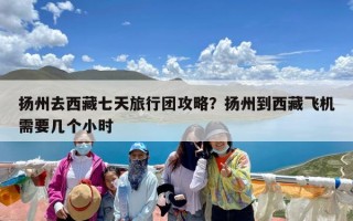 扬州去西藏七天旅行团攻略？扬州到西藏飞机需要几个小时