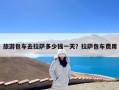 旅游包车去拉萨多少钱一天？拉萨包车费用