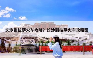 长沙到拉萨火车攻略？长沙到拉萨火车攻略图