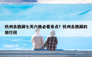 杭州去西藏七天六晚必看景点？杭州去西藏的旅行团