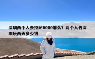 深圳两个人去拉萨6000够么？两个人去深圳玩两天多少钱