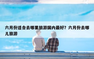 六月份适合去哪里旅游国内最好？六月份去哪儿旅游