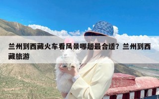 兰州到西藏火车看风景哪趟最合适？兰州到西藏旅游