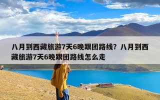 八月到西藏旅游7天6晚跟团路线？八月到西藏旅游7天6晚跟团路线怎么走