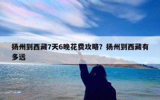 扬州到西藏7天6晚花费攻略？扬州到西藏有多远