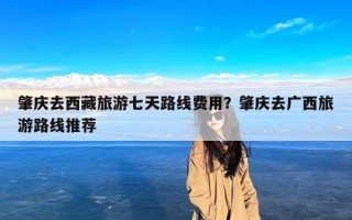 肇庆去西藏旅游七天路线费用？肇庆去广西旅游路线推荐