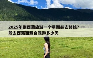 2025年到西藏旅游一个星期必去路线？一般去西藏西藏自驾游多少天