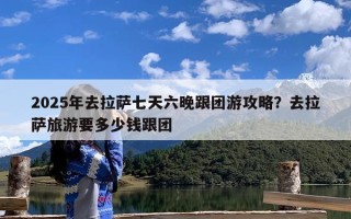 2025年去拉萨七天六晚跟团游攻略？去拉萨旅游要多少钱跟团