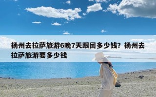 扬州去拉萨旅游6晚7天跟团多少钱？扬州去拉萨旅游要多少钱