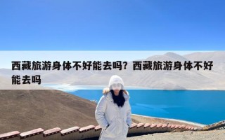 西藏旅游身体不好能去吗？西藏旅游身体不好能去吗