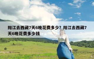 阳江去西藏7天6晚花费多少？阳江去西藏7天6晚花费多少钱