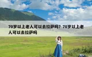 70岁以上老人可以去拉萨吗？70岁以上老人可以去拉萨吗