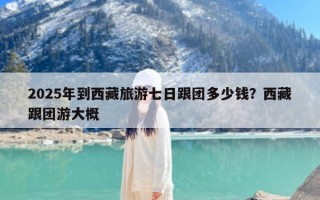 2025年到西藏旅游七日跟团多少钱？西藏跟团游大概