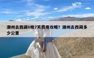 潮州去西藏6晚7天费用攻略？潮州去西藏多少公里