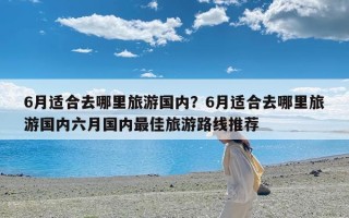 6月适合去哪里旅游国内？6月适合去哪里旅游国内六月国内最佳旅游路线推荐