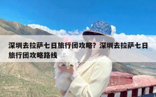 深圳去拉萨七日旅行团攻略？深圳去拉萨七日旅行团攻略路线