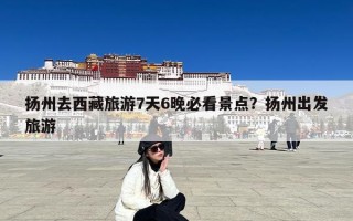 扬州去西藏旅游7天6晚必看景点？扬州出发旅游