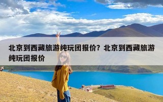 北京到西藏旅游纯玩团报价？北京到西藏旅游纯玩团报价