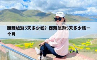 西藏旅游5天多少钱？西藏旅游5天多少钱一个月