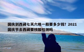 国庆到西藏七天六晚一般要多少钱？2021国庆节去西藏要核酸检测吗
