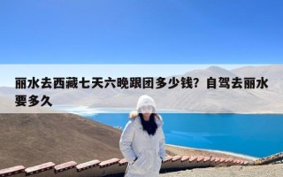 丽水去西藏七天六晚跟团多少钱？自驾去丽水要多久