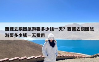 西藏去跟团旅游要多少钱一天？西藏去跟团旅游要多少钱一天费用