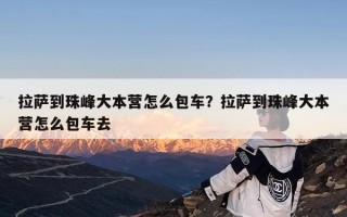 拉萨到珠峰大本营怎么包车？拉萨到珠峰大本营怎么包车去
