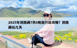 2025年到西藏7天6晚旅行团攻略？到西藏玩几天