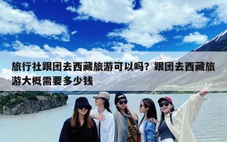 旅行社跟团去西藏旅游可以吗？跟团去西藏旅游大概需要多少钱