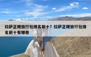 拉萨正规旅行社排名前十？拉萨正规旅行社排名前十有哪些