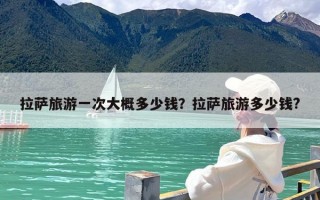 拉萨旅游一次大概多少钱？拉萨旅游多少钱?