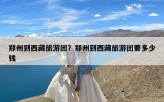 郑州到西藏旅游团？郑州到西藏旅游团要多少钱