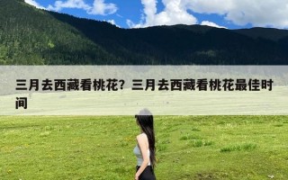 三月去西藏看桃花？三月去西藏看桃花最佳时间