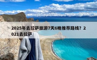 2025年去拉萨旅游7天6晚推荐路线？2021去拉萨
