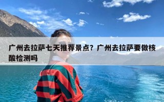 广州去拉萨七天推荐景点？广州去拉萨要做核酸检测吗