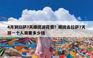 4月到拉萨7天跟团游花费？跟团去拉萨7天游一个人需要多少钱