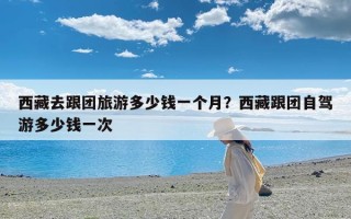 西藏去跟团旅游多少钱一个月？西藏跟团自驾游多少钱一次