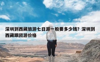 深圳到西藏旅游七日游一般要多少钱？深圳到西藏跟团游价格