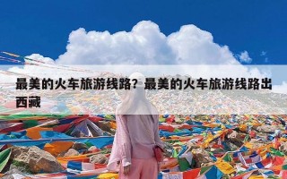 最美的火车旅游线路？最美的火车旅游线路出西藏