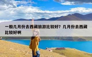 一般几月份去西藏旅游比较好？几月份去西藏比较好啊