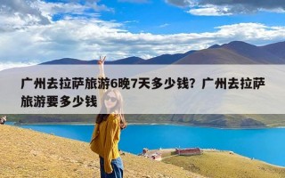 广州去拉萨旅游6晚7天多少钱？广州去拉萨旅游要多少钱