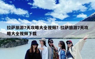 拉萨旅游7天攻略大全视频？拉萨旅游7天攻略大全视频下载
