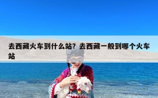 去西藏火车到什么站？去西藏一般到哪个火车站