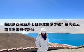 肇庆到西藏旅游七日游准备多少钱？肇庆去云南自驾游最佳路线