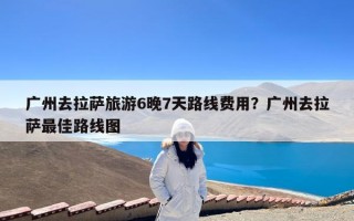 广州去拉萨旅游6晚7天路线费用？广州去拉萨最佳路线图